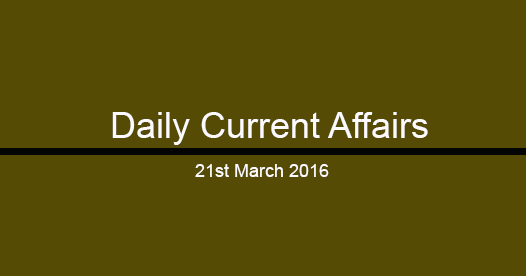 Current affairs 21st March, 2016 Current affairs 21st March, 2016
