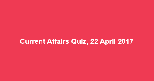 Current Affairs Quiz, 22 April 2017 Current Affairs Quiz, 22 April 2017