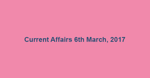 Current Affairs 6th March, 2017 Current Affairs 6th March, 2017